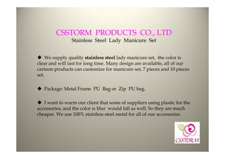CSSTORM PRODUCTS CO., LTD
                Stainless Steel Lady Manicure Set


 We supply quality stainless steel lady manicure set, the color is
clear and will last for long time. Many design are available, all of our
cartoon products can customize for manicure set, 7 pieces and 10 pieces
set.

 Package: Metal Frame PU Bag or Zip PU bag.

 I want to warm our client that some of suppliers using plastic for the
accessories, and the color is blur would fall as well. So they are much
cheaper. We use 100% stainless steel metal for all of our accessories.
 