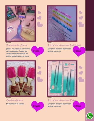 FG1073A
Encrespador Sirena
Separa rus pestañas al momento
de Encrespador. Puedes dar
últimos retoques después de
aplicar pestañina con su colita
$9000
FG1074A
Extractor de puntos Individual
Extrae los molestos granitos sin
lastimar tu rostro $4000
FG1076A
Cepillo Madera
No maltratan tu cabello
$15000
FG1077A
Extractor de puntos Doble
Extrae los molestos granitos sin
lastimar tu rostro $5000
 