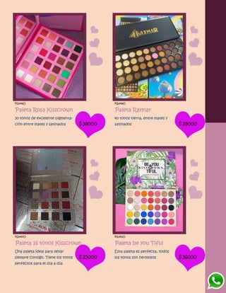 FG1446O
Paleta Rosa Kisscrown
30 tonos de excelente pigmenta-
ción entre mates y satinados $38000
FG1448O
Paleta Raymar
40 tonos tierra, entre mates y
satinados $29000
FG1447O
Paleta 16 tonos Kisscrown
Una paleta ideal para llevar
siempre contigo. Tiene los tonos
perfectos para el día a día
$25000
FG1451O
Paleta be you Tiful
Esta paleta es perfecta, todos
los tonos son hermosos $36000
 