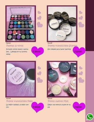 FG1511O
Paletas 12 tonos
Incluyen tonos mates y satina-
dos... Llévalas en tu cartera
siemp
$18000
FG1008P
Polvos translúcidos Scanlon
Son ideales para hacer backing
$12000
FG1009P
Polvos translúcidos Feels
La mejor calidad, al mejor pre-
cio. $18000
FG1010P
Polvos sueltos MyK
Dejan una textura suave en tu
pie $16000
 