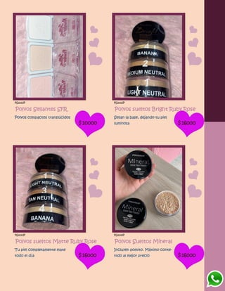FG1011P
Polvos Sellantes SFR
Polvos compactos translúcidos
$10000
FG1012P
Polvos sueltos Bright Ruby Rose
Sellan la base, dejando tu piel
luminosa $16000
FG1013P
Polvos sueltos Matte Ruby Rose
Tu piel completamente mate
todo el día $16000
FG1014P
Polvos Sueltos Mineral
Incluyen pomito. Máximo conte-
nido al mejor precio $16000
 