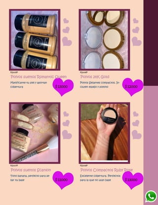 FG1015P
Polvos sueltos Romantic Queen
Matificante tu piel y aportan
cobertura $13000
FG1016P
Polvos 24K Gold
Polvos Sellantes compactos. In-
cluyen espejo y pomito $12000
FG1017P
Polvos sueltos Scanlon
Tono banana, perfecto para se-
llar tu base $11000
FG1018P
Polvos Compactos Ruby Rose
Excelente cobertura. Perfectos
para la que no usan base $13000
 