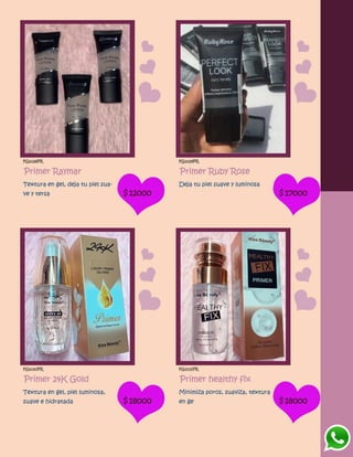 FG1028PR
Primer Raymar
Textura en gel, deja tu piel sua-
ve y tersa $12000
FG1029PR
Primer Ruby Rose
Deja tu piel suave y luminosa
$17000
FG1030PR
Primer 24K Gold
Textura en gel, piel luminosa,
suave e hidratada $18000
FG1031PR
Primer healthy fix
Minimiza poros, suaviza, textura
en ge $18000
 