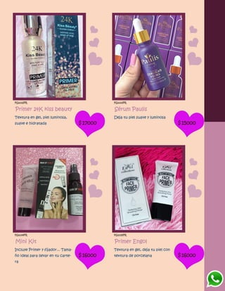 FG1032PR
Primer 24K kiss beauty
Textura en gel, piel luminosa,
suave e hidratada $17000
FG1033PR
Sérum Paulis
Deja tu piel suave y luminosa
$15000
FG1034PR
Mini Kit
Incluye Primer y fijador... Tama-
ño ideal para llevar en tu carte-
ra
$16000
FG1035PR
Primer Engol
Textura en gel, deja tu piel con
textura de porcelana $16000
 