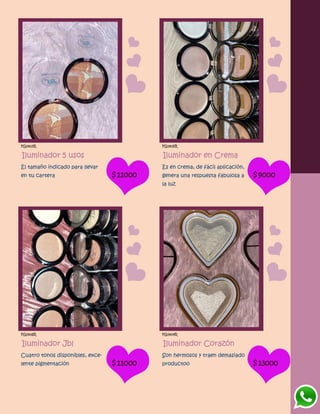 FG1403R
Iluminador 5 usos
El tamaño indicado para llevar
en tu cartera $11000
FG1405R
Iluminador en Crema
Es en crema, de fácil aplicación,
genera una respuesta fabulosa a
la luz
$9000
FG1406R
Iluminador Jbl
Cuatro tonos disponibles, exce-
lente pigmentación $11000
FG1404R
Iluminador Corazón
Son hermosos y traen demasiado
productoo $13000
 
