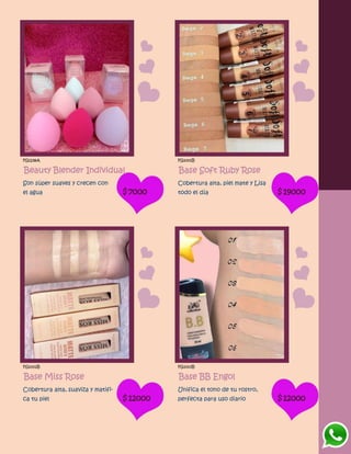 FG1238A
Beauty Blender Individual
Son súper suaves y crecen con
el agua $7000
FG1001B
Base Soft Ruby Rose
Cobertura alta, piel mate y Lisa
todo el día $19000
FG1002B
Base Miss Rose
Cobertura alta, suaviza y matifi-
ca tu piel $12000
FG1003B
Base BB Engol
Unifica el tono de tu rostro,
perfecta para uso diario $12000
 