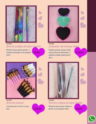 FG1189BR
Brocha Lengua de Gato colores
Perfecta para aplicar glitter, o
sombras satinadas en el párpado
móvil
$6000
FG1192BR
Limpiador de brochas doble
Puedes lavarlas tanque tiene
varias texturas diferentes. Y
también puedes limpiarlas en
seco
$12000
FG1191BR
Brochas Kabuki
5 brochas para rostro y 5 para
ojos $35000
FG1193BR
Brocha Lengua de Gato Espejo
Perfecta para poner sombra o
glitter en el párpado móvil $6000
 