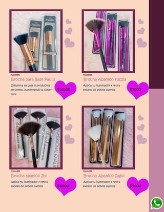 FG1199BR
Brocha para Base Paulis
Difumina tu base o productos
en crema, aumentando la cober-
tura
$11000
FG1198BR
Brocha Abanico Fucsia
Aplica tu iluminador y retira
exceso de polvos sueltos $7000
FG1200BR
Brocha abanico Jbl
Aplica tu iluminador y retira
exceso de polvos sueltos $8000
FG1202BR
Brocha Abanico Sagui
Aplica tu iluminador y retira
exceso de polvos sueltos $7000
 