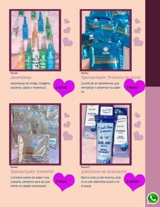 FG1339C
Ampolletas
Ampolletas de ortiga, colágeno,
placenta, sábila y vitamina E $6000
FG1341C
Repolarizador Proteína de Arroz
Coctel de 15 ingredientes que
revitalizan y alimentan tu cabe-
llo
$4000
FG1340C
Repolarizador Intensivo
Contiene aceite de argán y ma-
cadamia, perfecto para las que
tienen el cabello maltratado
$4000
FG1330CF
Exfoliante de Arandanos
Retira toda la piel muerta, acla-
ra tu piel dejándola suave e hi-
dratada
$15000
 