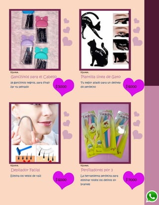 FG1045A
Ganchitos para el Cabello
18 ganchitos negros, para finali-
zar tu peinado $5000
FG1046A
Plantilla línea de Gato
Tu mejor aliado para un delinea-
do perfecto $6000
FG1047A
Depilador Facial
Elimina los vellos de raíz
$6000
FG1048A
Perfiladores por 3
La herramienta perfecta para
eliminar todos los delitos so-
brantes
$7000
 