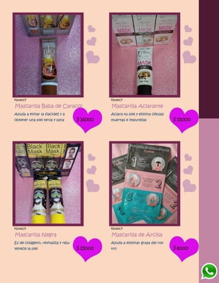 FG1360CF
Mascarilla Baba de Caracol
Ayuda a evitar la flacidez y a
obtener una piel tersa y sana $16000
FG1361CF
Mascarilla Aclarante
Aclara tu piel y elimina células
muertas e impurezas $15000
FG1362CF
Mascarilla Negra
Es de colágeno, revitaliza y reju-
venece la piel $15000
FG1363CF
Mascarilla de Arcilla
Ayuda a eliminar grasa del ros-
tro $8000
 