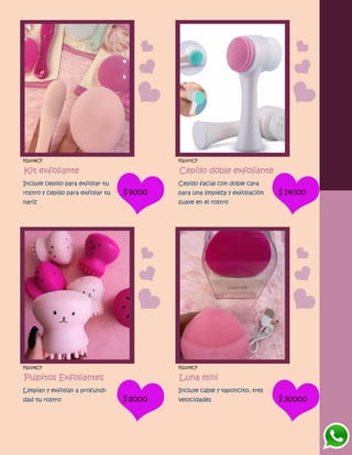 FG1378CF
Kit exfoliante
Incluye cepillo para exfoliar tu
rostro y cepillo para exfoliar tu
nariz
$9000
FG1377CF
Cepillo doble exfoliante
Cepillo facial con doble cara
para una limpieza y exfoliación
suave en el rostro
$14000
FG1376CF
Pulpitos Exfoliantes
Limpian y exfolian a profundi-
dad tu rostro $8000
FG1379CF
Luna mini
Incluye cable y taponcito, tres
velocidades $30000
 