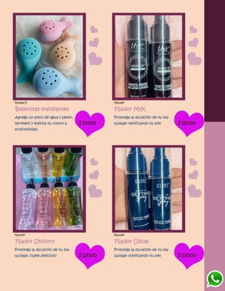 FG1380CF
Ballenitas exfoliantes
Agrega un poco de agua y jabón,
oprimelo y exfolia tu rostro a
profundidad
$11000
FG1036F
Fijador MyK
Prolonga la duración de tu ma-
quillaje ratificando tu piel $16000
FG1037F
Fijador Unicorn
Prolonga la duración de tu ma-
quillaje, huele delicioso $12000
FG1038F
Fijador Ushas
Prolonga la duración de tu ma-
quillaje ratificando tu piel $17000
 