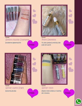 FG1388G
Sombra liquida Chanlanya
Excelente pigmentación
$7000
FG1387G
Polvo Destellos
Tu piel quedará preciosa des-
pués de usarlo $12000
FG1389G
Glitter suelto Engol
Escarcha gruesa
$7000
FG1390G
Glitter rolon
Úsalos como sombra o ilumina-
dor corpora $5000
 