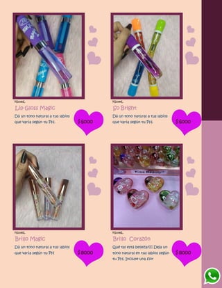 FG1083L
Lip Gloss Magic
Dá un tono natural a tus labios
que varía según tu PH. $6000
FG1084L
So Bright
Dá un tono natural a tus labios
que varía según tu PH. $6000
FG1085L
Brillo Magic
Dá un tono natural a tus labios
que varía según tu PH $8000
FG1086L
Brillo Corazón
Qué tal está belleza? Deja un
tono natural en tus labios según
tu PH. Incluye una flor
$8000
 