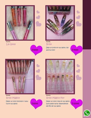 FG1087L
Lip Gloss
$5000
FG1088L
Brillo
Deja un brillo en tus labios. No
aporta color $7000
FG1089L
Brillo Mágico
Dejan un tono hermoso y natu-
ral en tus labios $6000
FG1090L
Brillo Mágico Flor
Dejan un tono rosa en tus labios
que puede variar dependiendo
del PH de tus labios
$11000
 