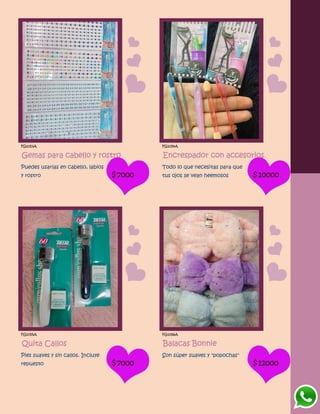 FG1053A
Gemas para cabello y rostro
Puedes usarlas en cabello, labios
y rostro $7000
FG1054A
Encrespador con accesorios
Todo lo que necesitas para que
tus ojos se vean heemosos $10000
FG1055A
Quita Callos
Pies suaves y sin callos. Incluye
repuesto $7000
FG1056A
Balacas Bonnie
Son súper suaves y "popochas"
$12000
 