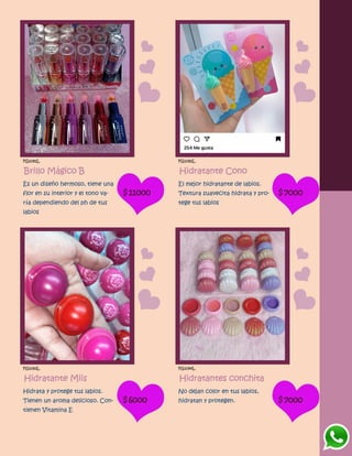 FG1091L
Brillo Mágico B
Es un diseño hermoso, tiene una
flor en su interior y el tono va-
ría dependiendo del ph de tus
labios
$11000
FG1092L
Hidratante Cono
El mejor hidratante de labios.
Textura suavecita hidrata y pro-
tege tus labios
$7000
FG1093L
Hidratante Miis
Hidrata y protege tus labios.
Tienen un aroma delicioso. Con-
tienen Vitamina E
$6000
FG1094L
Hidratantes conchita
No dejan color en tus labios,
hidratan y protegen. $7000
 