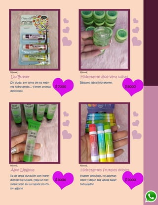 FG1099L
Lip Butter
Sin duda, son unos de los mejo-
res hidratantes... Tienen aromas
deliciosos
$7000
FG1100L
Hidratante áloe vera ushas
Bálsamo labial hidratante.
$8000
FG1101L
Áloe Lipgloss
Es de larga duración con ingre-
dientes naturales. Deja un her-
moso brillo en tus labios sin co-
lor alguno
$8000
FG1102L
Hidratantes frutales dobles
Huelen delicioso, no aportan
color y dejan tus labios súper
hidratados
$7000
 