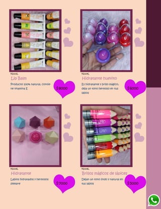 FG1103L
Lip Balm
Producto 100% natural, contie-
ne vitamina E $8000
FG1104L
Hidratante huevito
Es hidratante y brillo mágico,
deja un tono hermoso en tus
labios
$6000
FG1105L
Hidratante
Labios hidratados y hermosos
siempre $7000
FG1106L
Brillos mágicos de lápices
Dejan un tono lindo y natural en
tus labios $5000
 