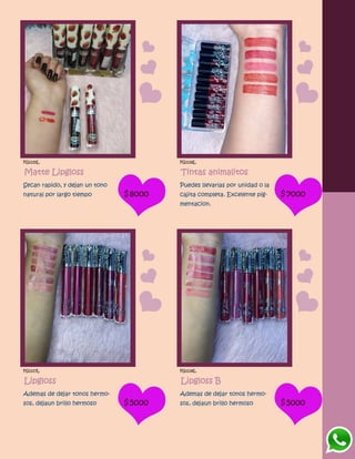 FG1115L
Matte Lipgloss
Secan rapido, y dejan un tono
natural por largo tiempo $8000
FG1116L
Tintas animalitos
Puedes llevarlas por unidad o la
cajita completa. Excelente pig-
mentacion.
$7000
FG1117L
Lipgloss
Ademas de dejar tonos hermo-
sos, dejaun brillo hermoso $5000
FG1118L
Lipgloss B
Ademas de dejar tonos hermo-
sos, dejaun brillo hermoso $5000
 