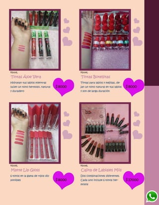 FG1123L
Tintas Áloe Vera
Hidratan tus labios mientras
lucen un tono hermoso, natural
y duradero
$8000
FG1124L
Tintas Botellitas
Tintas para labios y mejillas, de-
jan un tono natural en tus labios
y son de larga duración
$8000
FG1125L
Matte Lip Gloss
6 tonos en la gama de rojos dis-
ponibles $8000
FG1126L
Cajita de Labiales Miis
Dos combinaciones diferentes.
Cada uno incluye 6 tonos her-
mosos
$17000
 