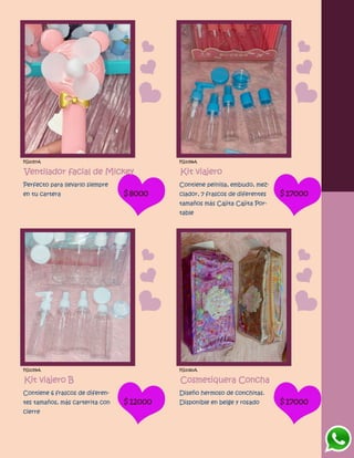 FG1057A
Ventilador facial de Mickey
Perfecto para llevarlo siempre
en tu cartera $8000
FG1058A
Kit viajero
Contiene peinilla, embudo, mez-
clador, 7 frascos de diferentes
tamaños más Cajita Cajita Por-
table
$17000
FG1059A
Kit viajero B
Contiene 6 frascos de diferen-
tes tamaños, más carterita con
cierre
$12000
FG1060A
Cosmetiquera Concha
Diseño hermoso de conchitas.
Disponible en beige y rosado $17000
 