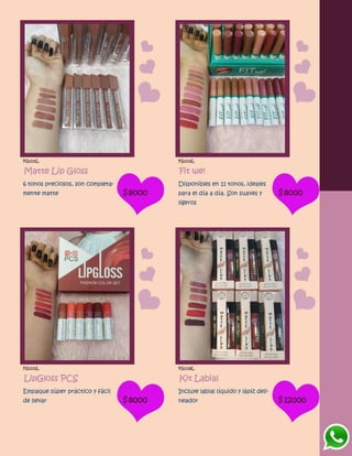FG1131L
Matte Lip Gloss
6 tonos preciosos, son completa-
mente matte $8000
FG1132L
Fit we!
Disponibles en 11 tonos, ideales
para el día a día. Son suaves y
ligeros
$8000
FG1133L
LipGloss PCS
Empaque súper práctico y fácil
de llevar $8000
FG1136L
Kit Labial
Incluye labial líquido y lápiz deli-
neador $12000
 