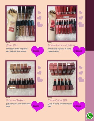 FG1135L
Súper Kiss
Tonos para todos los gustos y
para cada día de la semana $8000
FG1134L
Double lipstick & Lipgloss
Incluye labial liquido y en barra.
Larga duración $10000
FG1139L
Focus on Perfect
Labial en barra, con terminación
mate $8000
FG1138L
Matte Colors SFR
Labial en barra, con terminación
mate $8000
 