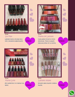 FG1146L
Lip Max
Labiales matte, de larga dura-
ción y excelente pigmentación $8000
FG1148L
Paleta de Labiales
Cada paleta incluye 10 tonos
diferentes. Tiene el tamaño
ideal para llevar en tu cartera
$8000
FG1149L
Matte Love
Son suevecitos y no resecan tus
labios $8000
FG1151L
Labiales dobles
Incluyen labial líquido y sombra
líquida $8000
 