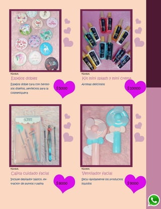 FG1061A
Espejos dobles
Espejos doble cara con hermo-
sos diseños, perfectos para la
cosmetiquera
$5000
FG1062A
Kit mini splash y mini crema
Aromas deliciosos
$10000
FG1063A
Cajita cuidado facial
Incluye depilador básico, ex-
tractor de puntos y palita $8000
FG1064A
Ventilador facial
Seca rápidamente los productos
liquidos $9000
 