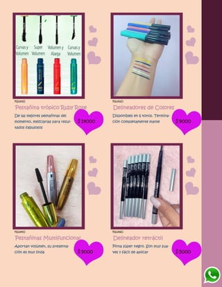 FG1253O
Pestañina trópico Ruby Rose
De las mejores pestañinas del
momento, mezclarlas para resul-
tados fabulosos
$14000
FG1252O
Delineadores de Colores
Disponibles en 6 tonos. Termina-
ción completamente matte $9000
FG1254O
Pestañinas Multifuncional
Aportan volúmen, su presenta-
ción es muy linda $9000
FG1256O
Delineador retráctil
Pinta súper negro. Son muy sua-
ves y fácil de aplicar $5000
 