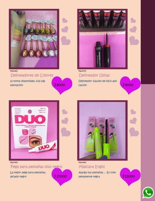 FG1276O
Delineadores de Colores
12 tonos disponibles, full pig-
mentación $8000
FG1277O
Delineador Ushas
Delinesdor líquido de fácil apli-
cación $9000
FG1279O
Pega para pestañas dúo negro
La mejor pega para pestañas,
secado negro $27000
FG1278O
Máscara Engol
Alarga tus pestañas.... Es com-
pletamente negra $12000
 