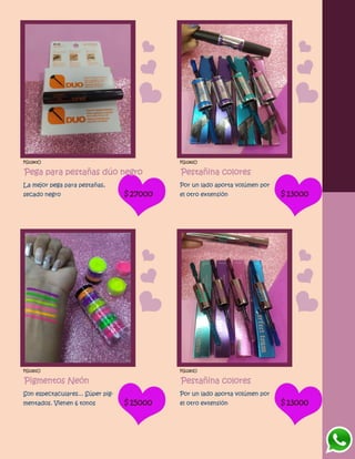 FG1280O
Pega para pestañas dúo negro
La mejor pega para pestañas,
secado negro $27000
FG1282O
Pestañina colores
Por un lado aporta volúmen por
el otro extensión $13000
FG1281O
Pigmentos Neón
Son espectaculares... Súper pig-
mentados. Vienen 6 tonos $15000
FG1283O
Pestañina colores
Por un lado aporta volúmen por
el otro extensión $13000
 