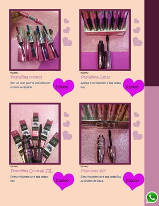 FG1285O
Pestañina colores
Por un lado aporta volúmen por
el otro extensión $13000
FG1284O
Pestañina Ushas
Alarga y da volumen a tus pesta-
ñas $12000
FG1286O
Pestañina Colossal JBL
Extra volúmen para tus pesta-
ñas $10000
FG1288O
Mascaras 360°
Exta volumen para tus pestañas.
A prueba de agua. $10000
 