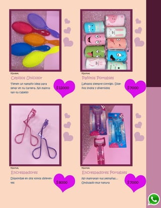 FG1069A
Cepillos Unicolor
Tienen un tamaño ideal para
llevar en tu cartera. No maltra-
tan tu cabello
$12000
FG1070A
Pañitos Portables
Llévalos siempre contigo. Dise-
ños lindos y divertidos $7000
FG1071A
Encrespadores
Disponible en dos tonos diferen-
tes $8000
FG1072A
Encrespadores Portables
No maltratan tus pestañas...
Ondulado muy natura $7000
 
