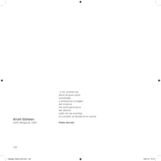 …Y yo, mínimo ser,
                                ebrio de gran vacío
                                constelado
                                a semejanza a imagen
                                del misterio
                                me sentí parte pura
                                del abismo
                                rodé con las estrellas,
                                mi corazón se desató en el viento.
      Krum Stanoev
      Sofía (Bulgaria), 1961    Pablo Neruda




      100




Catalogo_Flecha_2013.indd 100                                        24/01/13 16:16
 