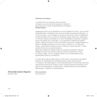 Sinfonías en Do Mayor

                                “La escultura no es una forma física que llena
                                el espacio, sino una fuente de energía, de vibración
                                que emana de las cosas expandiéndose en el espacio.”
                                (William Blake)

                                ¡Imagínemos! Pero con la seriedad con la que imaginan los niños… Con la misma
                                capacidad lúdica y dramática con la que se montan los escenarios teatrales… Y…
                                si cierro los ojos… así me imagino yo la obra de Fernando, ¡como un gigantesco
                                escenario teatral! Con sus “actores” (acróbatas, atletas, guerreros, astronautas…
                                su “atrezzo” (coches estrellados en el muro, helicópteros, artefactos voladores,
                                restos rescatados de un naufragio…), sus “decorados” (palafitos de lugares
                                lejanos, cabañas orientales, naves del fantasma industrial, ciudades flotantes…y,
                                hasta un zoológico particular), con sus “luces y sombras” y su “música de
                                fondo”… porque aquí el silencio suena y el hierro se vuelve vibrante… Y todo
                                vestido de oscuro y en pátina de acero…
                                Desde aquí, podemos imaginar todos los argumentos posibles, todos los
                                diálogos escritos o por escribir, todas las escenas a desarrollar y todos
                                los ritmos a elegir… Así de variables pueden ser las combinaciones y las
                                posibilidades plásticas y dramáticas.

                                Si, como decía Lope de Vega, teatro es “dos actores, una manta y una pasión”,
                                tenemos los ingredientes en cantidad generosa, sobre todo la pasión.
                                Y a nosotros, los espectadores, nos corresponde poner el broche que toda obra
                                necesita para terminarse. Porque, al final, ninguna obra de arte podría ser del
                                todo sin la contemplación, comprensión y reconocimiento de los verdaderos
                                destinatarios: “nosotros” los espectadores…

      Fernando Suárez Reguera   Mª Luisa Alonso
      Oviedo, 1966              Crítica de Arte




      102




Catalogo_Flecha_2013.indd 102                                                                                24/01/13 16:16
 
