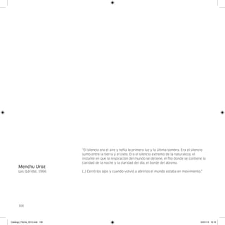 “El silencio era el aire y teñía la primera luz y la última sombra. Era el silencio
                                sumo entre la tierra y el cielo. Era el silencio extremo de la naturaleza, el
                                instante en que la respiración del mundo se detiene, el filo donde se contiene la
                                claridad de la noche y la claridad del día, el borde del abismo.
      Menchu Uroz
      Les (Lérida), 1966        (…) Cerró los ojos y cuando volvió a abrirlos el mundo estaba en movimiento.”




      106




Catalogo_Flecha_2013.indd 106                                                                                  24/01/13 16:16
 