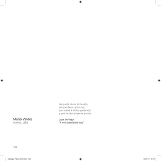 No puede durar el mundo,
                                porque dicen, y lo creo,
                                que suena a vidrio quebrado
                                y que ha de romperse presto.

      Mario Valdés              Lope de Vega
      Madrid, 1965              “A mis Soledades Voy”




      108




Catalogo_Flecha_2013.indd 108                                  24/01/13 16:16
 
