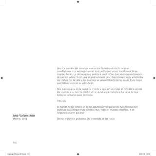 Uno. La pantalla del televisor muestra el desastroso efecto de unas
                                inundaciones. Los vecinos cuentan lo ocurrido con la voz temblorosa. Unas
                                mujeres lloran. La cámara gira y enfoca a unos niños que se empujan deseosos
                                de salir en la tele. Y con una alegría luminosa describen cómo el agua arrastraba
                                los coches por la calle y los muebles se salían flotando de las casas. Es lo mejor
                                que habían visto en su vida, dicen.

                                Dos. La ropa gira en la lavadora. Frente a la puerta circular, el niño llora viendo
                                dar vueltas a su oso. La madre se ríe, aunque ya empieza a hartarse de que
                                todas las semanas pase lo mismo.

                                Tres. Etc.

                                El mundo de los niños y el de los adultos corren paralelos. Sus medidas son
                                distintas, sus perspectivas son distintas. Parecen mundos distintos. Y en
                                ninguno existe el paraíso.
      Ana Valenciano
      Madrid, 1951              De eso tratan los grabados, de la medida de las cosas.




      110




Catalogo_Flecha_2013.indd 110                                                                                   24/01/13 16:16
 