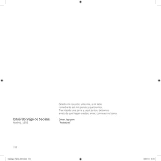 Deleita mi corazón, vida mía, a mi lado;
                                remediarás así mis penas y quebrantos.
                                Trae rápido una jarra y, aquí juntos, bebamos
                                antes de que hagan vasijas, amor, con nuestro barro.

      Eduardo Vega de Seoane    Omar Jayyam
      Madrid, 1955              “Robaiyat”




      112




Catalogo_Flecha_2013.indd 112                                                          24/01/13 16:16
 