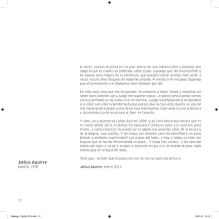 A veces, cuando se pinta sin un plan previo de una manera libre y dejando que
                               salga lo que el cuadro va pidiendo, salen cosas, supongo que del inconsciente o
                               de alguna zona mágica de la existencia, que pueden cobrar sentido más tarde, a
                               veces incluso años después de haberlas pintado. Al menos a mí me pasa. Supongo
                               que el Surrealismo y el Dadaísmo iban también por ahí.

                               En este caso creo que me ha pasado. Yo empiezo a hacer líneas y manchas sin
                               saber bien a dónde van y luego me sugieren cosas, un poco como cuando vemos
                               caras o animales en las nubes o en un mármol… Luego la composición o el equilibrio
                               o el color van interviniendo hasta que parece que la cosa está. Bueno, es una de
                               mis maneras de trabajar y una de las más interesantes, interviene incluso la textura
                               y la consistencia de la pintura al óleo, mi favorita.

                               Y claro, va y aparece el Lobito Azul en 2006, y yo creo ahora que resulta que es
                               mi novia desde 2012, la Ochoa. En vascuence ochoa es lobo, y es azul (un poco
                               triste)… y claro entonces yo puedo ser el pájaro ese amarillo, color de la locura y
                               de la alegría… que sustito… Y las orejas son árboles, ¿son de camuflaje o un poco
                               brócoli o símbolos espirituales? Las orejas del lobo… y hay o había un nido con
                               huevos que se ha ido difuminando un poco…. Y luego hay un pez… y los ojos del
                               lobito son rojos y no sé si le tapo la boca con mi pie o si he metido la pata, nada
                               menos que en la boca del lobo…

                               Total que… ¡lo bien que lo pasa uno con ná, con un poco de pintura!
      Jælius Aguirre
      Madrid, 1956             Jælius Aguirre, enero 2013




      12




Catalogo_Flecha_2013.indd 12                                                                                  24/01/13 16:13
 