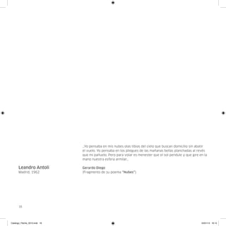 …Yo pensaba en mis nubes olas tibias del cielo que buscan domicilio sin abatir
                               el vuelo. Yo pensaba en los pliegues de las mañanas bellas planchadas al revés
                               que mi pañuelo. Pero para volar es menester que el sol pendule y que gire en la
                               mano nuestra esfera armilar…

      Leandro Antolí           Gerardo Diego
      Madrid, 1962             (Fragmento de su poema “Nubes”).




      16




Catalogo_Flecha_2013.indd 16                                                                              24/01/13 16:14
 