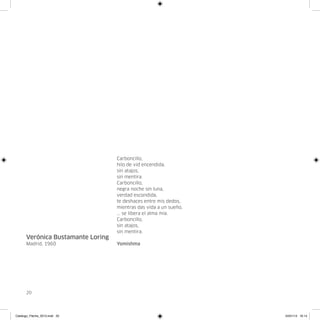 Carboncillo,
                                   hilo de vid encendida,
                                   sin atajos,
                                   sin mentira.
                                   Carboncillo,
                                   negra noche sin luna,
                                   verdad escondida,
                                   te deshaces entre mis dedos,
                                   mientras das vida a un sueño,
                                   ... se libera el alma mía.
                                   Carboncillo,
                                   sin atajos,
                                   sin mentira.
      Verónica Bustamante Loring
      Madrid, 1960                 Yomishma




      20




Catalogo_Flecha_2013.indd 20                                       24/01/13 16:14
 