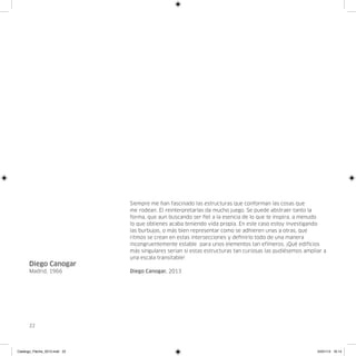 Siempre me han fascinado las estructuras que conforman las cosas que
                               me rodean. El reinterpretarlas da mucho juego. Se puede abstraer tanto la
                               forma, que aun buscando ser fiel a la esencia de lo que te inspira, a menudo
                               lo que obtienes acaba teniendo vida propia. En este caso estoy investigando
                               las burbujas, o más bien representar como se adhieren unas a otras, que
                               ritmos se crean en estas intersecciones y definirlo todo de una manera
                               incongruentemente estable para unos elementos tan efímeros. ¡Qué edificios
                               más singulares serian si estas estructuras tan curiosas las pudiésemos ampliar a
                               una escala transitable!
      Diego Canogar
      Madrid, 1966             Diego Canogar, 2013




      22




Catalogo_Flecha_2013.indd 22                                                                               24/01/13 16:14
 
