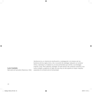 Herbarium es un intento de clasificación y catalogación a la manera de los
                                               botánicos de los siglos xviii y xix. La acción de catalogar adquiere un carácter
                                               mítico, reproducir un objeto es un acto primordial que remite a la ontología
                                               original: crear. Pero además catalogar se halla dentro del contexto científico, esa
      Luis Castelo                             nueva religión surgida en el siglo xix que hoy en día supone el mayor impulso
      Barruelo de Santullán (Palencia), 1961   acaecido en la historia de la humanidad.




      24




Catalogo_Flecha_2013.indd 24                                                                                                  24/01/13 16:14
 