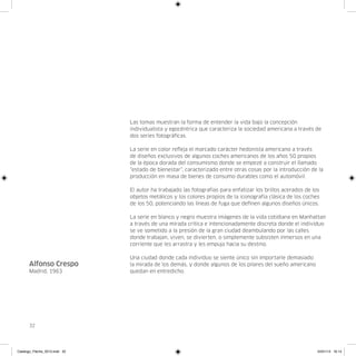 Las tomas muestran la forma de entender la vida bajo la concepción
                               individualista y egocéntrica que caracteriza la sociedad americana a través de
                               dos series fotográficas.

                               La serie en color refleja el marcado carácter hedonista americano a través
                               de diseños exclusivos de algunos coches americanos de los años 50 propios
                               de la época dorada del consumismo donde se empezé a construir el llamado
                               “estado de bienestar”, caracterizado entre otras cosas por la introducción de la
                               producción en masa de bienes de consumo durables como el automóvil.

                               El autor ha trabajado las fotografías para enfatizar los brillos acerados de los
                               objetos metálicos y los colores propios de la iconografía clásica de los coches
                               de los 50, potenciando las líneas de fuga que definen algunos diseños únicos.

                               La serie en blanco y negro muestra imágenes de la vida cotidiana en Manhattan
                               a través de una mirada crítica e intencionadamente discreta donde el individuo
                               se ve sometido a la presión de la gran ciudad deambulando por las calles
                               donde trabajan, viven, se divierten, o simplemente subsisten inmersos en una
                               corriente que les arrastra y les empuja hacia su destino.

                               Una ciudad donde cada individuo se siente único sin importarle demasiado
      Alfonso Crespo           la mirada de los demás, y donde algunos de los pilares del sueño americano
      Madrid, 1963             quedan en entredicho.




      32




Catalogo_Flecha_2013.indd 32                                                                                  24/01/13 16:14
 