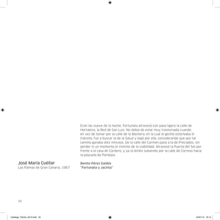 Eran las nueve de la noche. Fortunata atravesó con paso ligero la calle de
                                         Hortaleza, la Red de San Luis. No debía de estar muy trastornada cuando
                                         en vez de tomar por la calle de la Montera, en la cual el gentío estorbaba el
                                         tránsito, fue a buscar la de la Salud y bajó por ella, considerando que por tal
                                         camino ganaba diez minutos. De la calle del Carmen pasó a la de Preciados, sin
                                         perder ni un momento el instinto de la viabilidad. Atravesó la Puerta del Sol por
                                         frente a la casa de Cordero, y ya la tenéis subiendo por la calle de Correos hacia
                                         la plazuela de Pontejos.

      José María Cuéllar                 Benito Pérez Galdós
      Las Palmas de Gran Canaria, 1967   “Fortunata y Jacinta”




      34




Catalogo_Flecha_2013.indd 34                                                                                           24/01/13 16:14
 