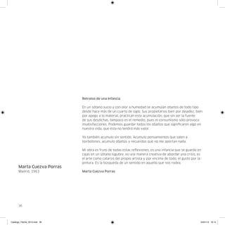 Retratos de una Infancia

                               En un sótano sucio y con olor a humedad se acumulan objetos de todo tipo
                               desde hace más de un cuarto de siglo. Sus propietarios bien por dejadez, bien
                               por apego a lo material, practican esta acumulación, que sin ser la fuente
                               de sus desdichas, tampoco es el remedio, pues el consumismo sólo provoca
                               insatisfacciones. Podemos guardar todos los objetos que significaron algo en
                               nuestra vida, que ésta no tendrá más valor.

                               Yo también acumulo sin sentido. Acumulo pensamientos que salen a
                               borbotones, acumulo objetos y recuerdos que no me aportan nada.

                               Mi obra es fruto de todas estas reflexiones, es una infancia que se guarda en
                               cajas en un sótano lúgubre, es una manera creativa de abordar una crisis, es
                               el arte como catarsis del propio artista y por encima de todo, el gusto por la
                               pintura. Es la búsqueda de un sentido en aquello que nos rodea.
      Marta Cuezva Porras
      Madrid, 1963             Marta Cuezva Porras




      36




Catalogo_Flecha_2013.indd 36                                                                                24/01/13 16:14
 